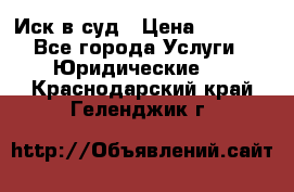 Иск в суд › Цена ­ 1 500 - Все города Услуги » Юридические   . Краснодарский край,Геленджик г.